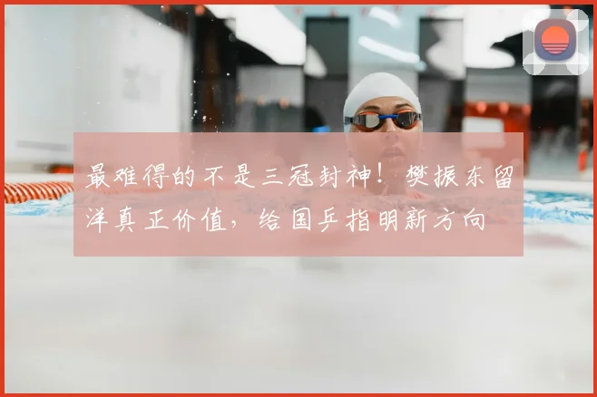最难得的不是三冠封神！樊振东留洋真正价值，给国乒指明新方向