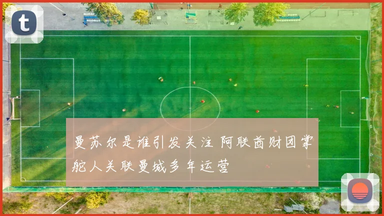 曼苏尔是谁引发关注 阿联酋财团掌舵人关联曼城多年运营