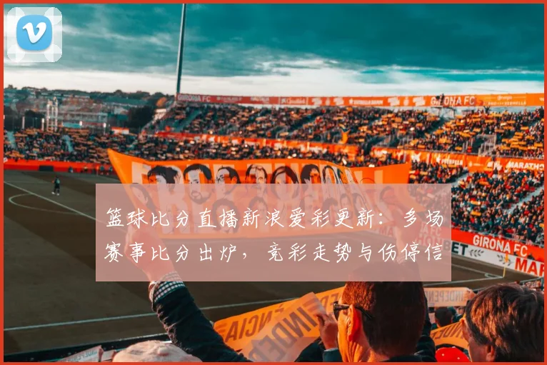 篮球比分直播新浪爱彩更新：多场赛事比分出炉，竞彩走势与伤停信息同步公布