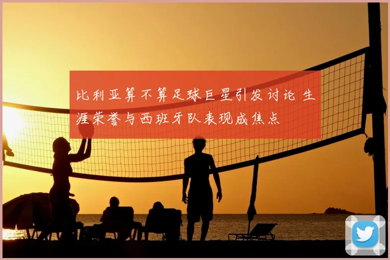比利亚算不算足球巨星引发讨论 生涯荣誉与西班牙队表现成焦点