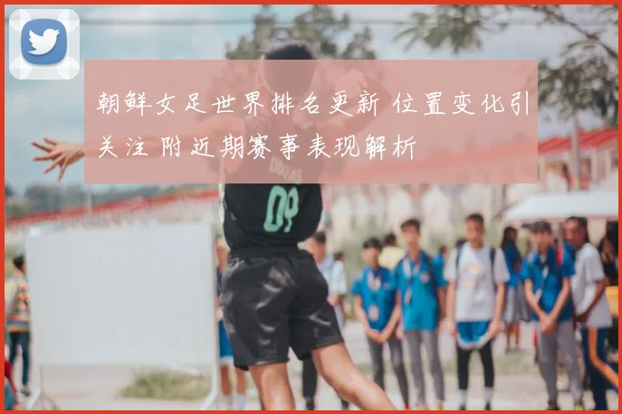 朝鲜女足世界排名更新 位置变化引关注 附近期赛事表现解析