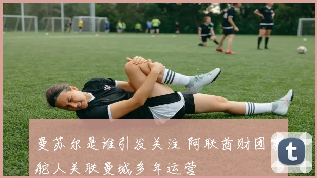 曼苏尔是谁引发关注 阿联酋财团掌舵人关联曼城多年运营