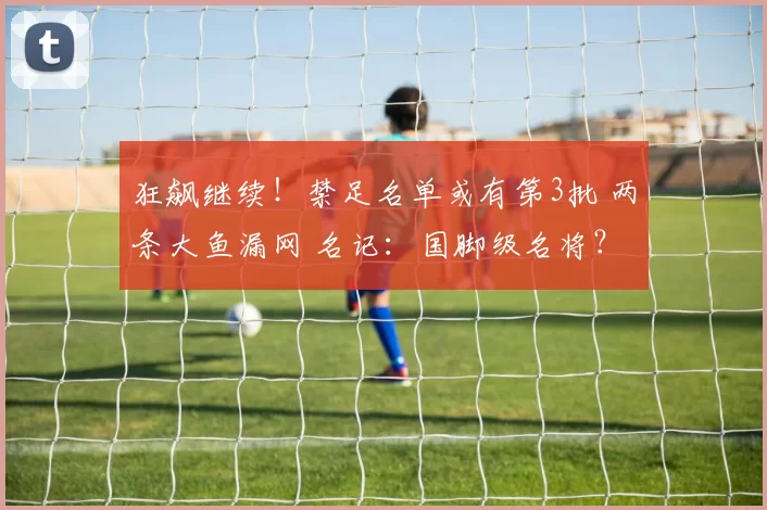 狂飙继续！禁足名单或有第3批 两条大鱼漏网 名记：国脚级名将？