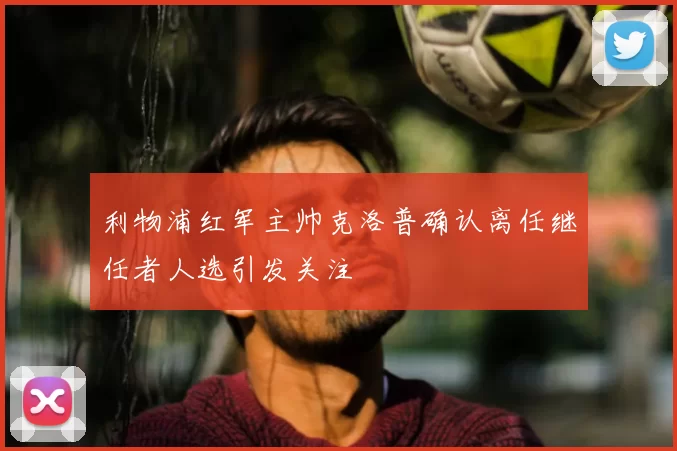 利物浦红军主帅克洛普确认离任继任者人选引发关注