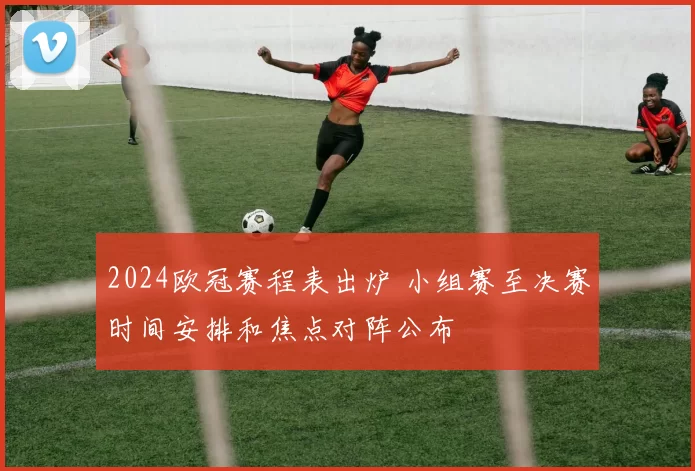 2024欧冠赛程表出炉 小组赛至决赛时间安排和焦点对阵公布