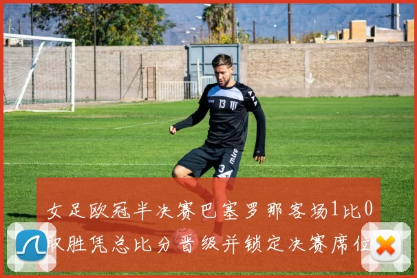 女足欧冠半决赛巴塞罗那客场1比0取胜凭总比分晋级并锁定决赛席位