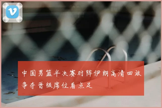 中国男篮半决赛对阵伊朗高清回放争夺晋级席位看点足