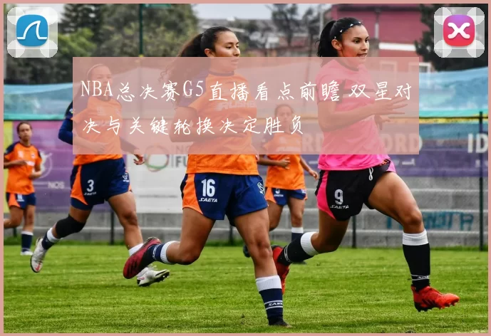 NBA总决赛G5直播看点前瞻 双星对决与关键轮换决定胜负
