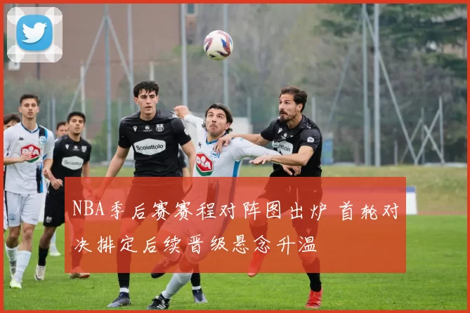 NBA季后赛赛程对阵图出炉 首轮对决排定后续晋级悬念升温