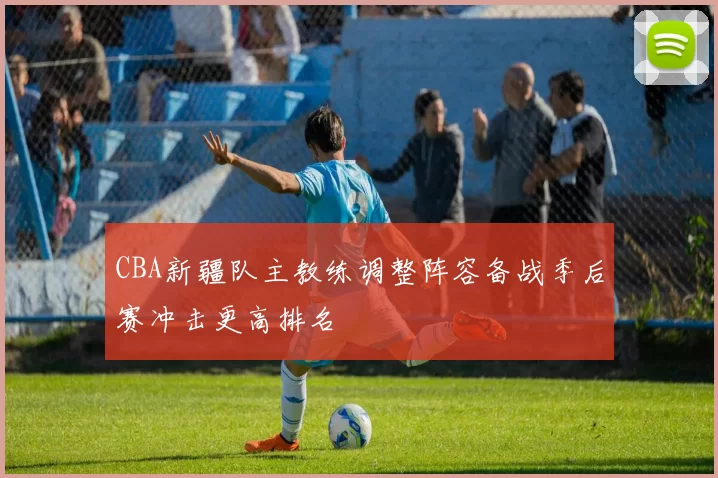 CBA新疆队主教练调整阵容备战季后赛冲击更高排名