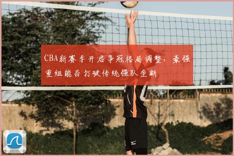 CBA新赛季开启争冠格局调整,豪强重组能否打破传统强队垄断