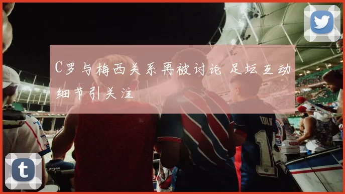 C罗与梅西关系再被讨论 足坛互动细节引关注