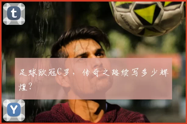 足球欧冠C罗,传奇之路续写多少辉煌?