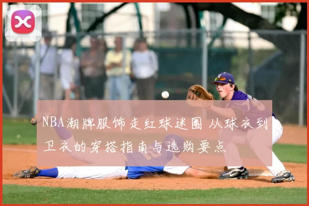 NBA潮牌服饰走红球迷圈 从球衣到卫衣的穿搭指南与选购要点