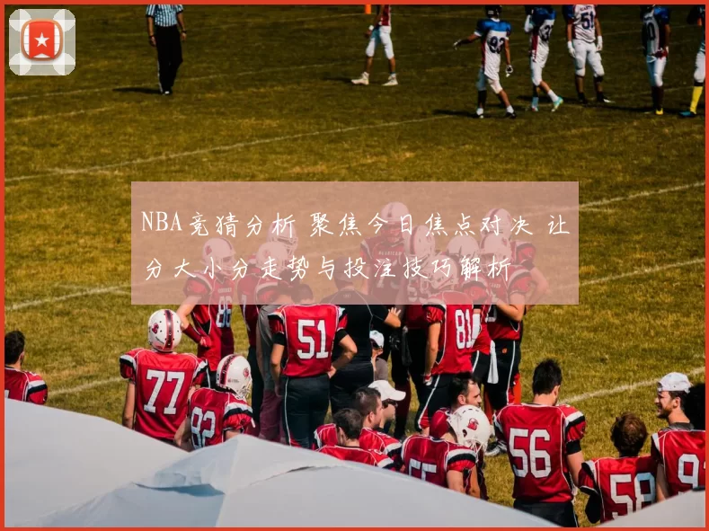 NBA竞猜分析 聚焦今日焦点对决 让分大小分走势与投注技巧解析