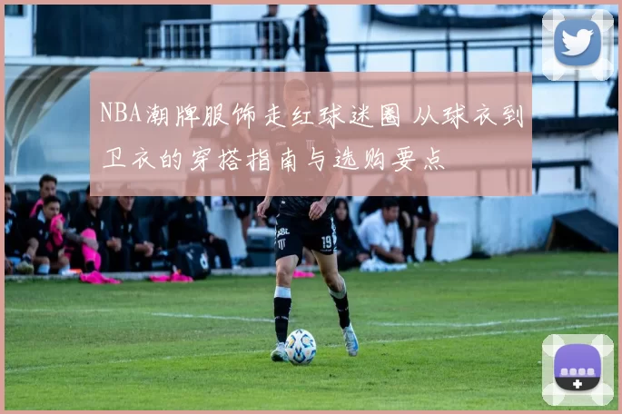 NBA潮牌服饰走红球迷圈 从球衣到卫衣的穿搭指南与选购要点