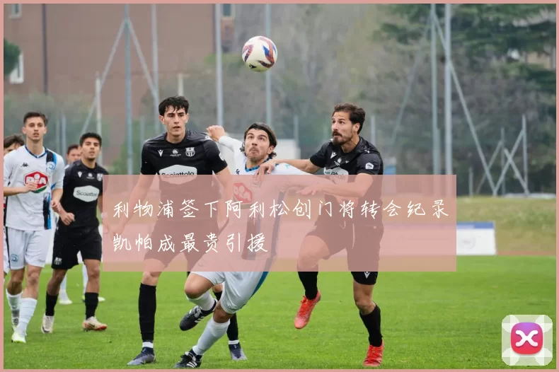 利物浦签下阿利松创门将转会纪录凯帕成最贵引援