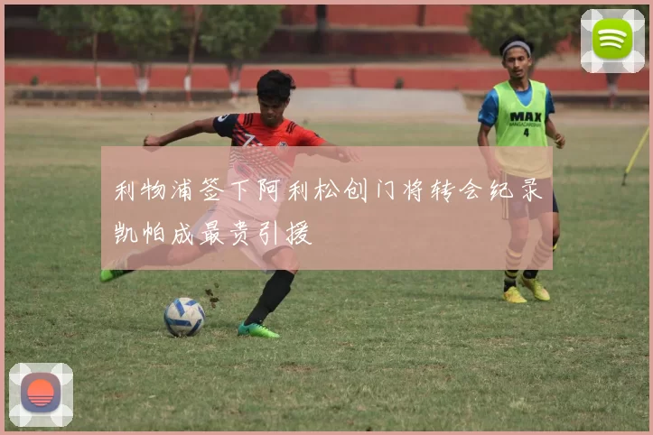 利物浦签下阿利松创门将转会纪录凯帕成最贵引援