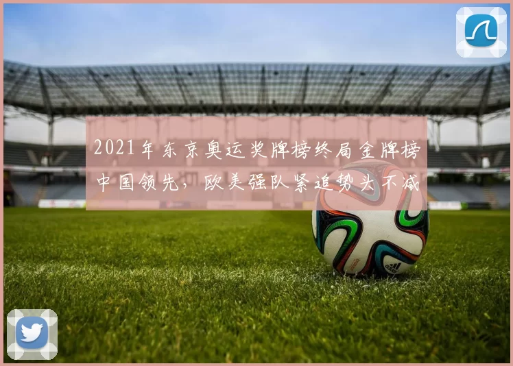 2021年东京奥运奖牌榜终局金牌榜中国领先，欧美强队紧追势头不减