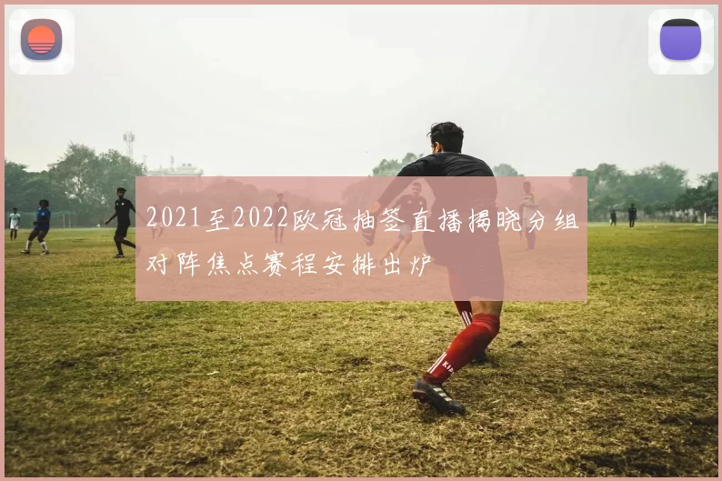 2021至2022欧冠抽签直播揭晓分组对阵焦点赛程安排出炉