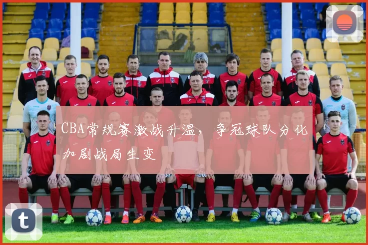 CBA常规赛激战升温，争冠球队分化加剧战局生变