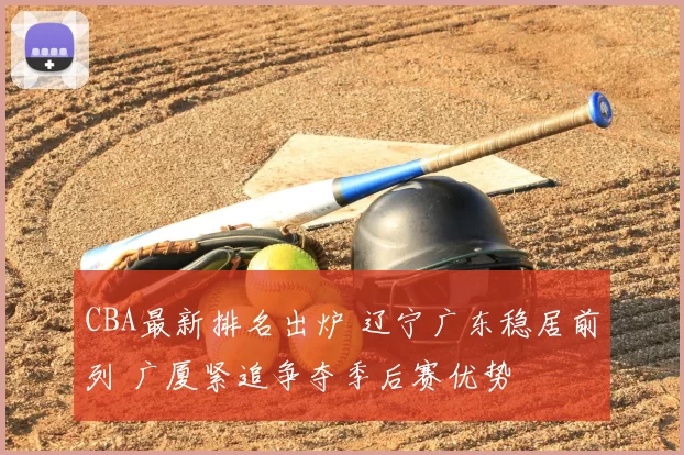 CBA最新排名出炉 辽宁广东稳居前列 广厦紧追争夺季后赛优势