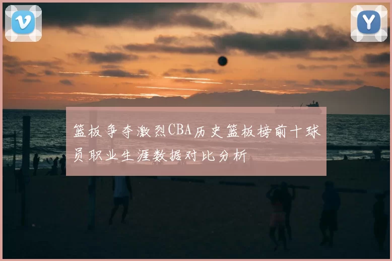 篮板争夺激烈CBA历史篮板榜前十球员职业生涯数据对比分析