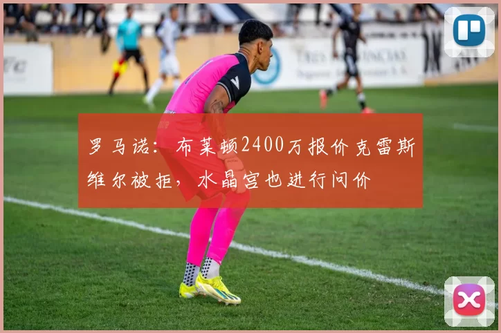 罗马诺：布莱顿2400万报价克雷斯维尔被拒，水晶宫也进行问价