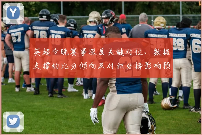 英超今晚赛事深度关键对位、数据支撑的比分倾向及对积分榜影响预判