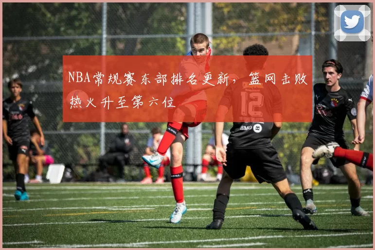 NBA常规赛东部排名更新，篮网击败热火升至第六位