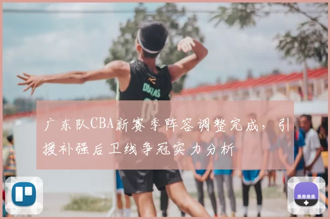 广东队CBA新赛季阵容调整完成，引援补强后卫线争冠实力分析