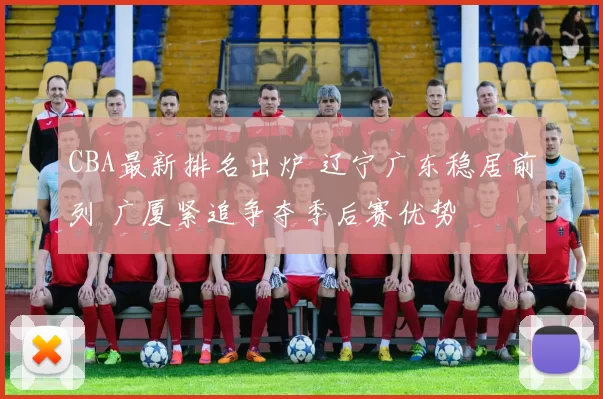 CBA最新排名出炉 辽宁广东稳居前列 广厦紧追争夺季后赛优势