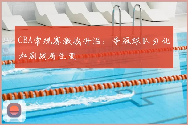 CBA常规赛激战升温，争冠球队分化加剧战局生变