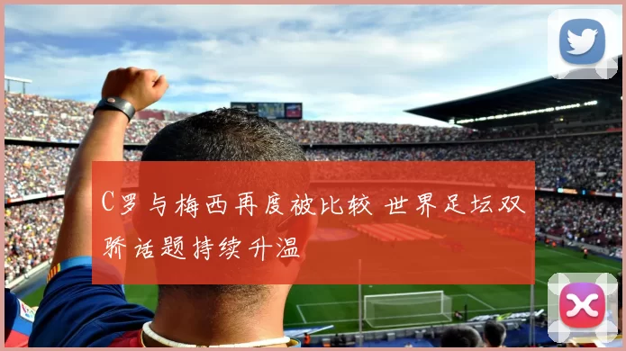 C罗与梅西再度被比较 世界足坛双骄话题持续升温