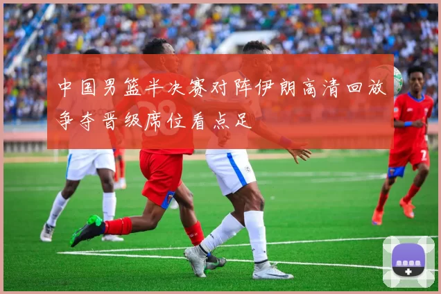 中国男篮半决赛对阵伊朗高清回放争夺晋级席位看点足