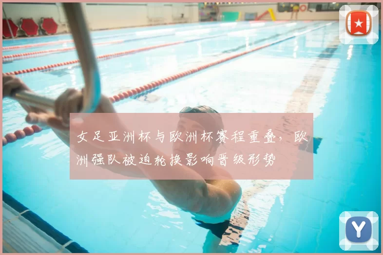 女足亚洲杯与欧洲杯赛程重叠,欧洲强队被迫轮换影响晋级形势