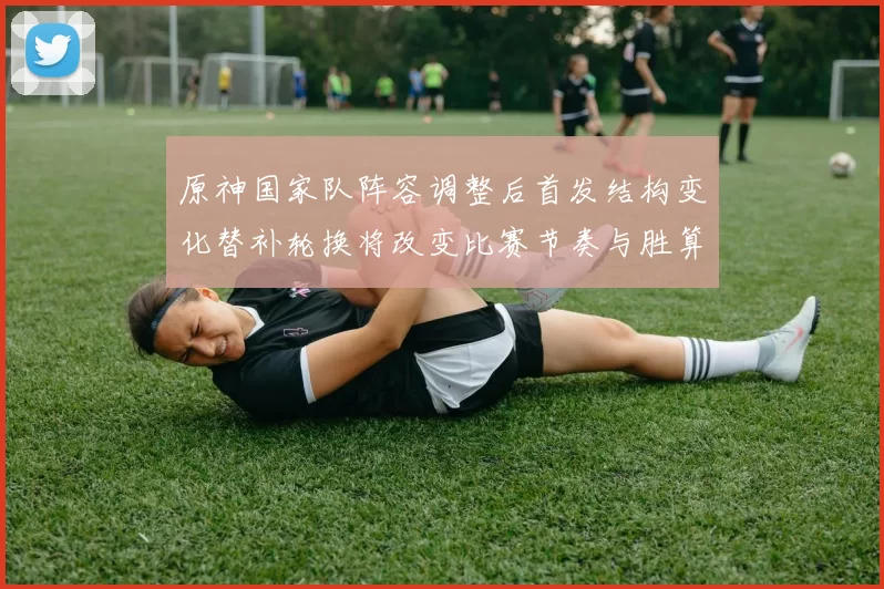 原神国家队阵容调整后首发结构变化替补轮换将改变比赛节奏与胜算