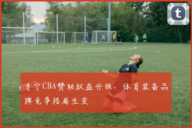 李宁CBA赞助权益升级，体育装备品牌竞争格局生变