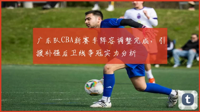 广东队CBA新赛季阵容调整完成，引援补强后卫线争冠实力分析