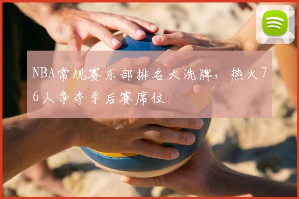 NBA常规赛东部排名大洗牌,热火76人争夺季后赛席位