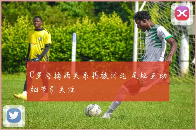 C罗与梅西关系再被讨论 足坛互动细节引关注