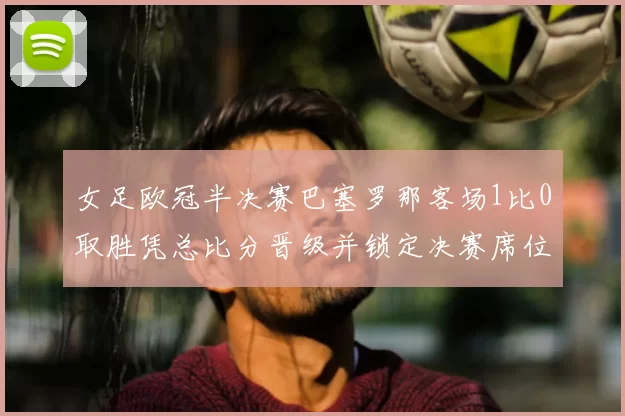 女足欧冠半决赛巴塞罗那客场1比0取胜凭总比分晋级并锁定决赛席位