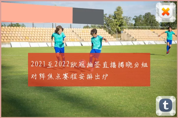 2021至2022欧冠抽签直播揭晓分组对阵焦点赛程安排出炉