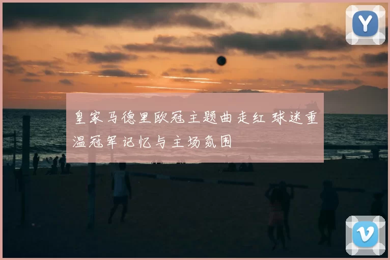 皇家马德里欧冠主题曲走红 球迷重温冠军记忆与主场氛围