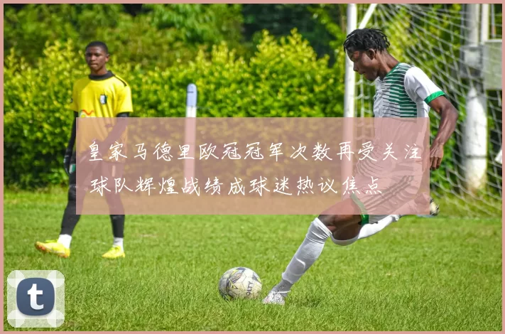 皇家马德里欧冠冠军次数再受关注 球队辉煌战绩成球迷热议焦点