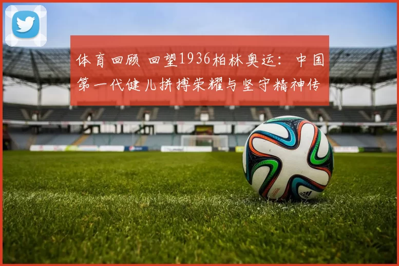 体育回顾 回望1936柏林奥运：中国第一代健儿拼搏荣耀与坚守精神传承记忆