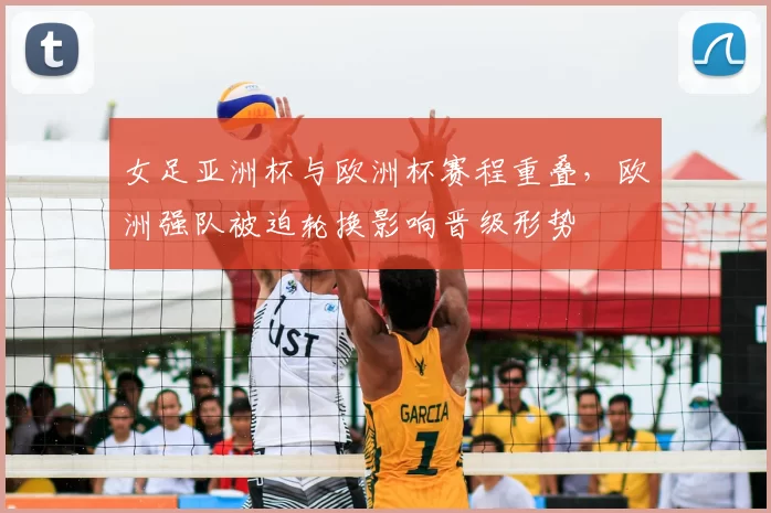 女足亚洲杯与欧洲杯赛程重叠,欧洲强队被迫轮换影响晋级形势