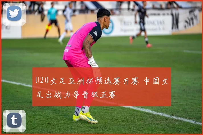 U20女足亚洲杯预选赛开赛 中国女足出战力争晋级正赛