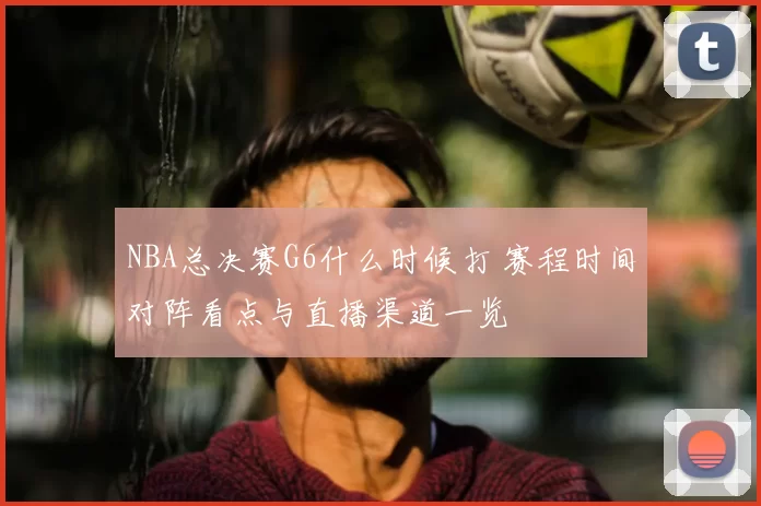 NBA总决赛G6什么时候打 赛程时间对阵看点与直播渠道一览