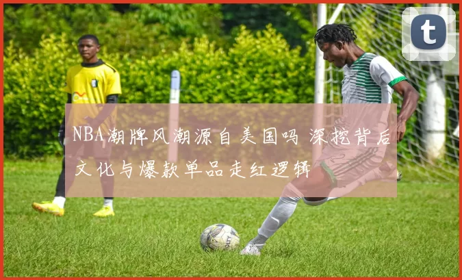 NBA潮牌风潮源自美国吗 深挖背后文化与爆款单品走红逻辑